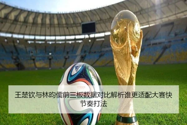 王楚钦与林昀儒前三板数据对比解析谁更适配大赛快节奏打法